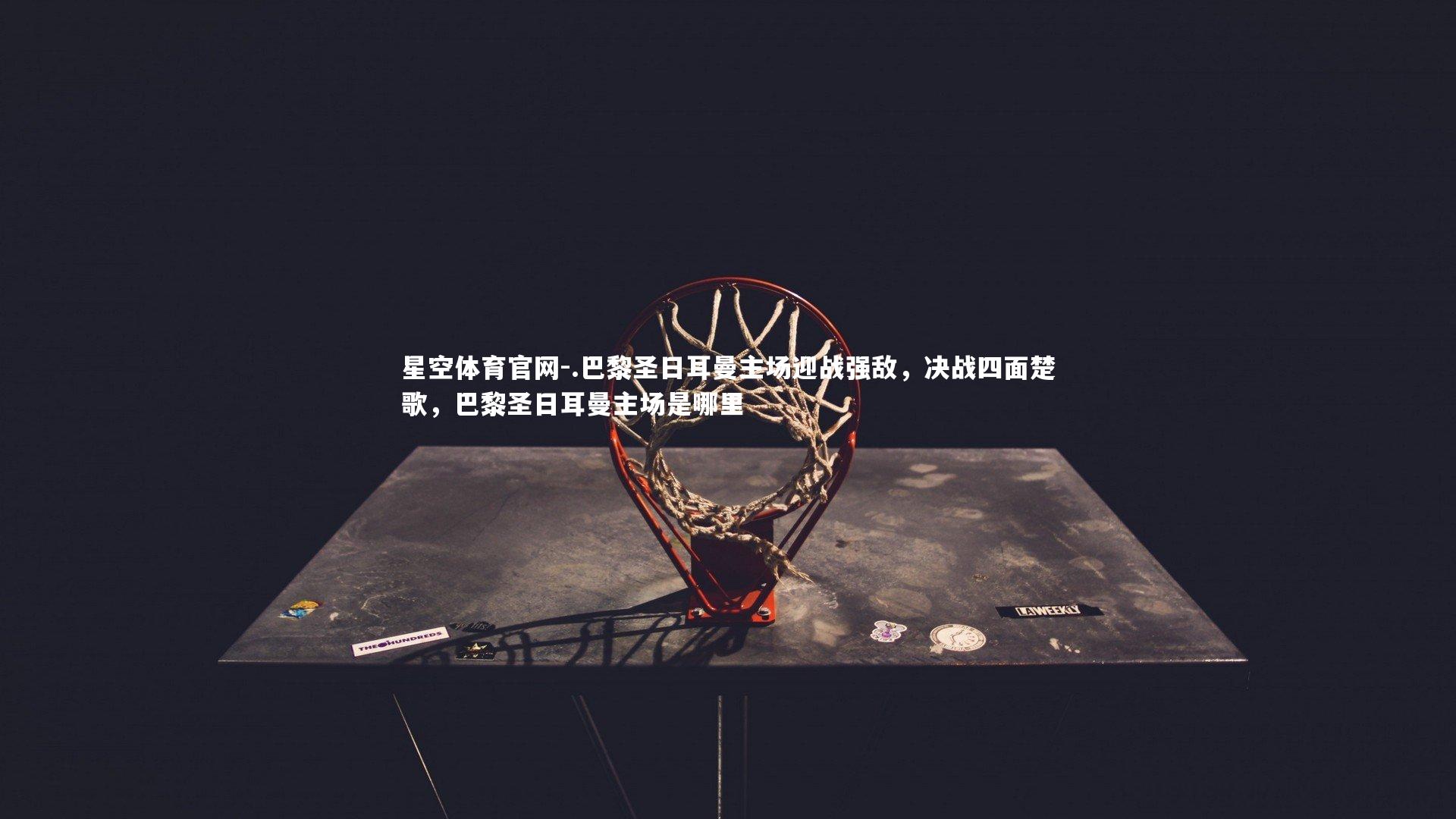 星空体育官网-.巴黎圣日耳曼主场迎战强敌，决战四面楚歌，巴黎圣日耳曼主场是哪里